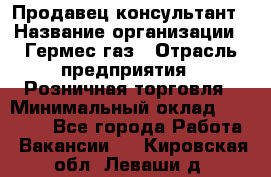 Продавец-консультант › Название организации ­ Гермес-газ › Отрасль предприятия ­ Розничная торговля › Минимальный оклад ­ 45 000 - Все города Работа » Вакансии   . Кировская обл.,Леваши д.